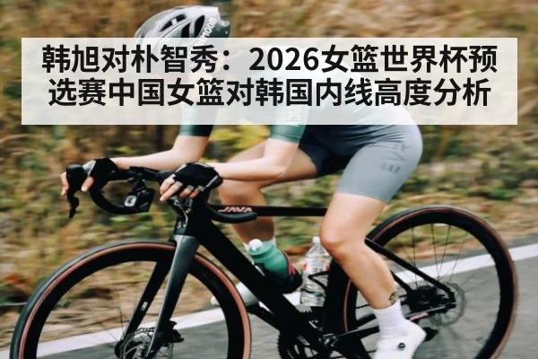 韩旭对朴智秀：2026女篮世界杯预选赛中国女篮对韩国内线高度分析 - cc7c7.app